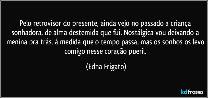 Pelo retrovisor do presente, ainda vejo no passado a criança sonhadora, de alma destemida que fui. Nostálgica vou deixando a menina pra trás, à medida que o tempo passa, mas os sonhos os levo comigo nesse coração pueril. (Edna Frigato)