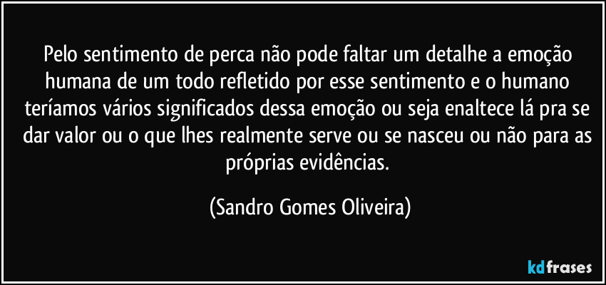 Pelo sentimento de perca não pode faltar um detalhe a emoção humana de um todo refletido por esse sentimento e o humano teríamos vários significados dessa emoção ou seja enaltece lá pra se dar valor ou o que lhes realmente serve ou se nasceu ou não para as próprias evidências. (Sandro Gomes Oliveira)