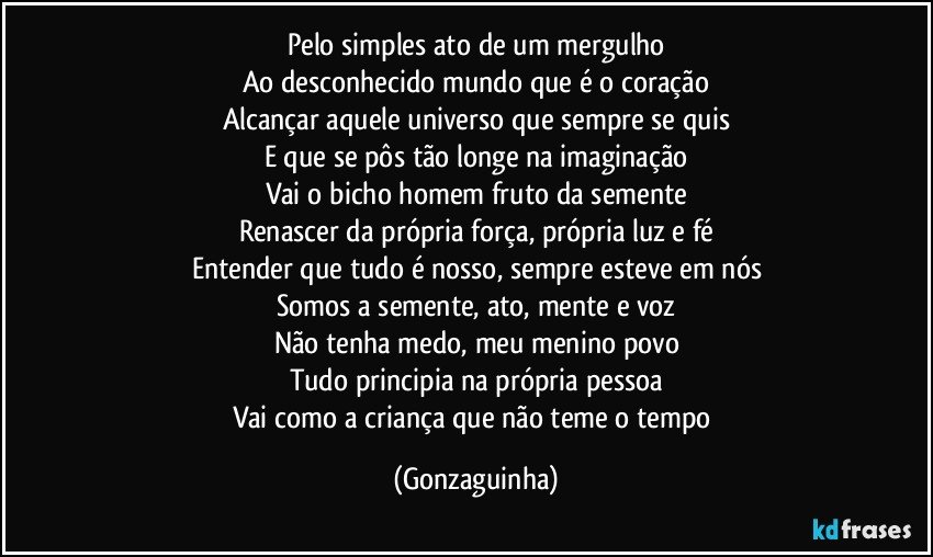 Pelo simples ato de um mergulho
Ao desconhecido mundo que é o coração
Alcançar aquele universo que sempre se quis
E que se pôs tão longe na imaginação
Vai o bicho homem fruto da semente
Renascer da própria força, própria luz e fé
Entender que tudo é nosso, sempre esteve em nós
Somos a semente, ato, mente e voz
Não tenha medo, meu menino povo
Tudo principia na própria pessoa
Vai como a criança que não teme o tempo (Gonzaguinha)