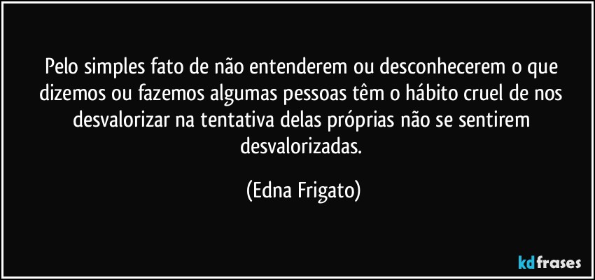 Pelo simples fato de não entenderem ou desconhecerem o que dizemos ou fazemos algumas pessoas têm o hábito cruel de nos desvalorizar na tentativa delas próprias não se sentirem desvalorizadas. (Edna Frigato)