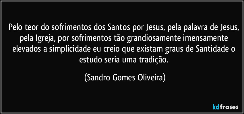 Pelo teor do sofrimentos dos Santos por Jesus, pela palavra de Jesus, pela Igreja, por sofrimentos tão grandiosamente imensamente elevados a simplicidade eu creio que existam graus de Santidade o estudo seria uma tradição. (Sandro Gomes Oliveira)