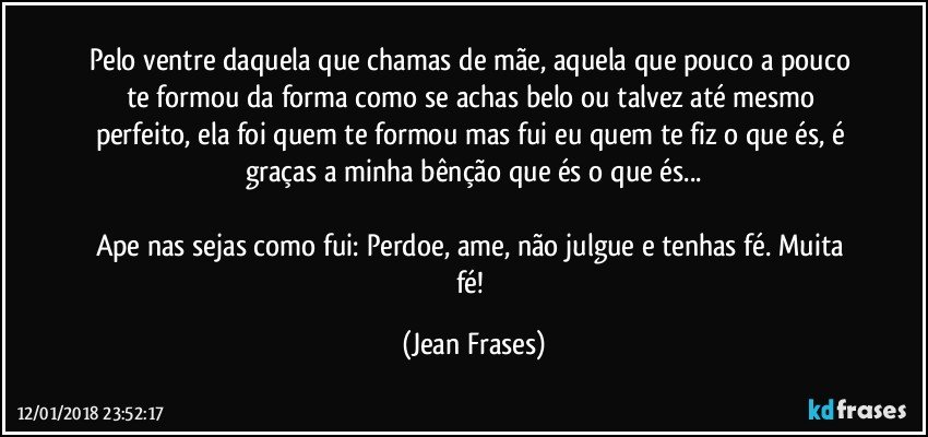 Pelo ventre daquela que chamas de mãe, aquela que pouco a pouco te formou da forma como se achas belo ou talvez até mesmo perfeito, ela foi quem te formou mas fui eu quem te fiz o que és, é graças a minha bênção que és o que és...

Ape nas sejas como fui: Perdoe, ame, não julgue e tenhas fé. Muita fé! (Jean Frases)