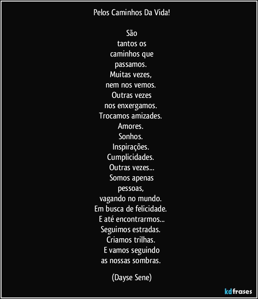 Pelos Caminhos Da Vida!

São
tantos os
caminhos que
passamos. 
Muitas vezes, 
nem nos vemos. 
Outras vezes
nos enxergamos. 
Trocamos amizades. 
Amores. 
Sonhos. 
Inspirações. 
Cumplicidades. 
Outras vezes...
Somos apenas
pessoas, 
vagando no mundo. 
Em busca de felicidade. 
E até encontrarmos...
Seguimos estradas. 
Criamos trilhas. 
E vamos seguindo
as nossas sombras. (Dayse Sene)