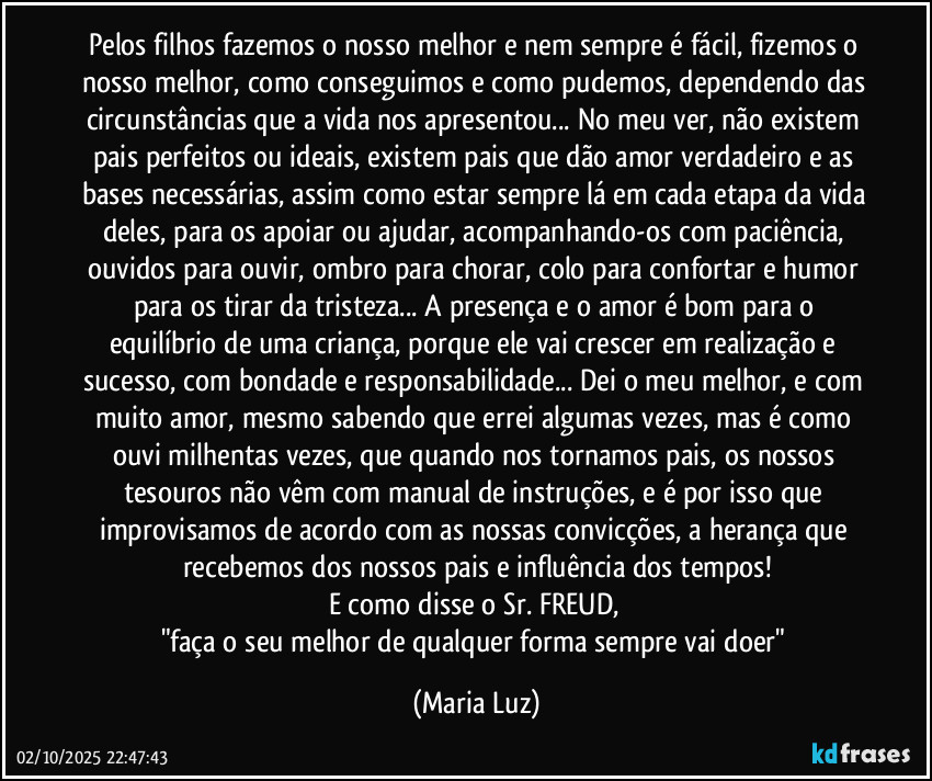 Pelos filhos fazemos o nosso melhor e nem sempre é fácil, fizemos o nosso melhor, como conseguimos e como pudemos, dependendo das circunstâncias que a vida nos apresentou... No meu ver, não existem pais perfeitos ou ideais, existem pais que dão amor verdadeiro e as bases necessárias, assim como estar sempre lá em cada etapa da vida deles, para os apoiar ou ajudar, acompanhando-os com paciência, ouvidos para ouvir, ombro para chorar, colo para confortar e humor para os tirar da tristeza... A presença e o amor é bom para o equilíbrio de uma criança, porque ele vai crescer em realização e sucesso, com bondade e responsabilidade... Dei o meu melhor, e com muito amor, mesmo sabendo que errei algumas vezes, mas é como ouvi milhentas vezes, que quando nos tornamos pais, os nossos tesouros não vêm com manual de instruções, e é por isso que improvisamos de acordo com as nossas convicções, a herança que recebemos dos nossos pais e influência dos tempos!
E como disse o Sr. FREUD, 
"faça o seu melhor de qualquer forma sempre vai doer" (Maria Luz)