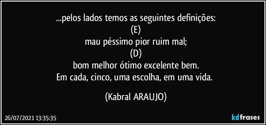 ...pelos lados temos as seguintes definições:
(E)
mau■péssimo■pior■ruim■mal;
(D)
bom●melhor●ótimo●excelente●bem.
Em cada, cinco, uma escolha, em uma vida. (KABRAL ARAUJO)