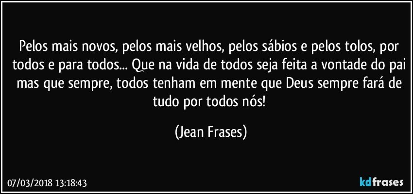 Pelos mais novos, pelos mais velhos, pelos sábios e pelos tolos, por todos e para todos... Que na vida de todos seja feita a vontade do pai mas que sempre, todos tenham em mente que Deus sempre fará de tudo por todos nós! (Jean Frases)