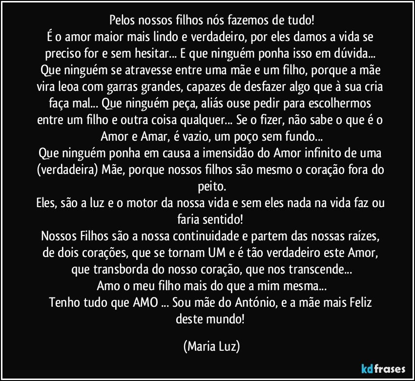 Pelos nossos filhos nós fazemos de tudo!
É o amor maior mais lindo e verdadeiro, por eles damos a vida se preciso for e sem hesitar... E que ninguém ponha isso em dúvida... Que ninguém se atravesse entre uma mãe e um filho, porque a mãe vira leoa com garras grandes, capazes de desfazer algo que à sua cria faça mal... Que ninguém peça, aliás ouse  pedir para escolhermos entre um filho e outra coisa qualquer... Se o fizer, não sabe o que é o Amor e Amar, é vazio, um poço sem fundo...
Que ninguém ponha em causa a imensidão do Amor infinito de uma (verdadeira) Mãe, porque nossos filhos são mesmo o coração fora do peito.
Eles, são a luz e o motor da nossa vida e sem eles nada na vida faz ou faria sentido! 
Nossos Filhos são a nossa continuidade e partem das nossas raízes, de dois corações, que se tornam UM e é tão verdadeiro este Amor, que transborda do nosso coração, que nos transcende...
Amo o meu filho mais do que a mim mesma...
Tenho tudo que AMO ... Sou mãe do António, e a mãe mais Feliz deste mundo! (Maria Luz)