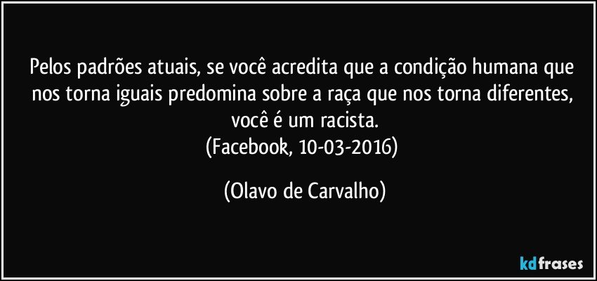 Pelos padrões atuais, se você acredita que a condição humana que nos torna iguais predomina sobre a raça que nos torna diferentes, você é um racista.
(Facebook, 10-03-2016) (Olavo de Carvalho)