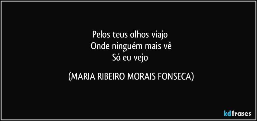 Pelos teus olhos viajo 
Onde ninguém mais vê
Só eu vejo (MARIA RIBEIRO MORAIS FONSECA)