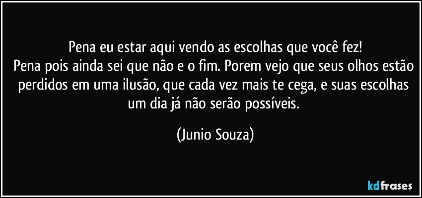 Pena eu estar aqui vendo as escolhas que você fez!
Pena pois ainda sei que não e o fim. Porem vejo que seus olhos estão perdidos em uma ilusão, que cada vez mais te cega, e suas escolhas um dia já não serão possíveis. (Junio Souza)