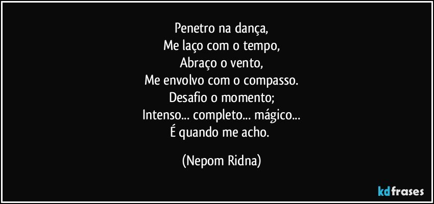 Penetro na dança,
Me laço com o tempo,
Abraço o vento,
Me envolvo com o compasso.
Desafio o momento;
Intenso... completo... mágico...
É quando me acho. (Nepom Ridna)