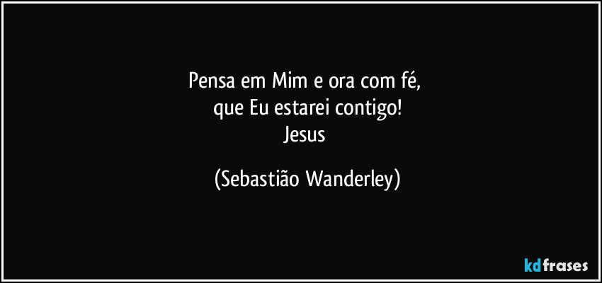 Pensa em Mim e ora com fé, 
que Eu estarei contigo!
Jesus (Sebastião Wanderley)