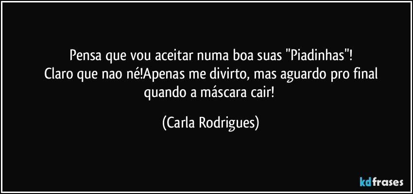 Pensa que vou aceitar numa boa suas "Piadinhas"!
Claro que nao né!Apenas me divirto, mas aguardo pro final
quando a máscara cair! (Carla Rodrigues)