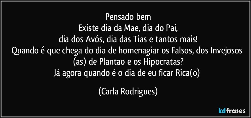 Pensado bem
Existe dia da Mae, dia do Pai,
dia dos Avós, dia das Tias e tantos mais!
Quando é que chega do dia de homenagiar os Falsos, dos Invejosos (as) de Plantao e os Hipocratas?
Já agora quando é o dia de eu ficar Rica(o) (Carla Rodrigues)