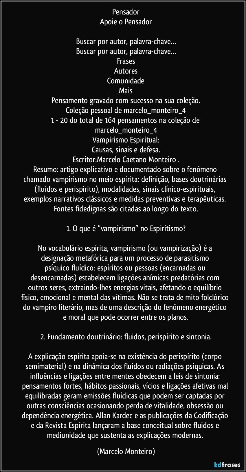 Pensador
Apoie o Pensador
Buscar por autor, palavra-chave…
Buscar por autor, palavra-chave…
Frases
Autores
Comunidade
Mais
Pensamento gravado com sucesso na sua coleção.
Coleção pessoal de marcelo_monteiro_4
1 - 20 do total de 164 pensamentos na coleção de marcelo_monteiro_4
Vampirismo Espiritual:
Causas, sinais e defesa.
Escritor:Marcelo Caetano Monteiro .
Resumo: artigo explicativo e documentado sobre o fenômeno chamado vampirismo no meio espírita: definição, bases doutrinárias (fluidos e perispírito), modalidades, sinais clínico-espirituais, exemplos narrativos clássicos e medidas preventivas e terapêuticas. Fontes fidedignas são citadas ao longo do texto.
1. O que é “vampirismo” no Espiritismo?
No vocabulário espírita, vampirismo (ou vampirização) é a designação metafórica para um processo de parasitismo psíquico/fluídico: espíritos ou pessoas (encarnadas ou desencarnadas) estabelecem ligações anímicas predatórias com outros seres, extraindo-lhes energias vitais, afetando o equilíbrio físico, emocional e mental das vítimas. Não se trata de mito folclórico do vampiro literário, mas de uma descrição do fenômeno energético e moral que pode ocorrer entre os planos.
2. Fundamento doutrinário: fluidos, perispírito e sintonia.
A explicação espírita apoia-se na existência do perispírito (corpo semimaterial) e na dinâmica dos fluidos ou radiações psíquicas. As influências e ligações entre mentes obedecem a leis de sintonia: pensamentos fortes, hábitos passionais, vícios e ligações afetivas mal equilibradas geram emissões fluídicas que podem ser captadas por outras consciências ocasionando perda de vitalidade, obsessão ou dependência energética. Allan Kardec e as publicações da Codificação e da Revista Espírita lançaram a base conceitual sobre fluidos e mediunidade que sustenta as explicações modernas. (Marcelo Monteiro)