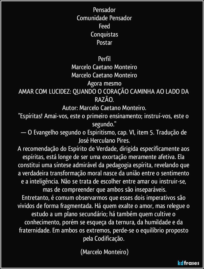Pensador
Comunidade Pensador
Feed
Conquistas
Postar

Perfil
Marcelo Caetano Monteiro
Marcelo Caetano Monteiro
Agora mesmo
AMAR COM LUCIDEZ: QUANDO O CORAÇÃO CAMINHA AO LADO DA RAZÃO.
Autor: Marcelo Caetano Monteiro.
"Espíritas! Amai-vos, este o primeiro ensinamento; instruí-vos, este o segundo."
— O Evangelho segundo o Espiritismo, cap. VI, item 5. Tradução de José Herculano Pires.
A recomendação do Espírito de Verdade, dirigida especificamente aos espíritas, está longe de ser uma exortação meramente afetiva. Ela constitui uma síntese admirável da pedagogia espírita, revelando que a verdadeira transformação moral nasce da união entre o sentimento e a inteligência. Não se trata de escolher entre amar ou instruir-se, mas de compreender que ambos são inseparáveis.
Entretanto, é comum observarmos que esses dois imperativos são vividos de forma fragmentada. Há quem exalte o amor, mas relegue o estudo a um plano secundário; há também quem cultive o conhecimento, porém se esqueça da ternura, da humildade e da fraternidade. Em ambos os extremos, perde-se o equilíbrio proposto pela Codificação. (Marcelo Monteiro)
