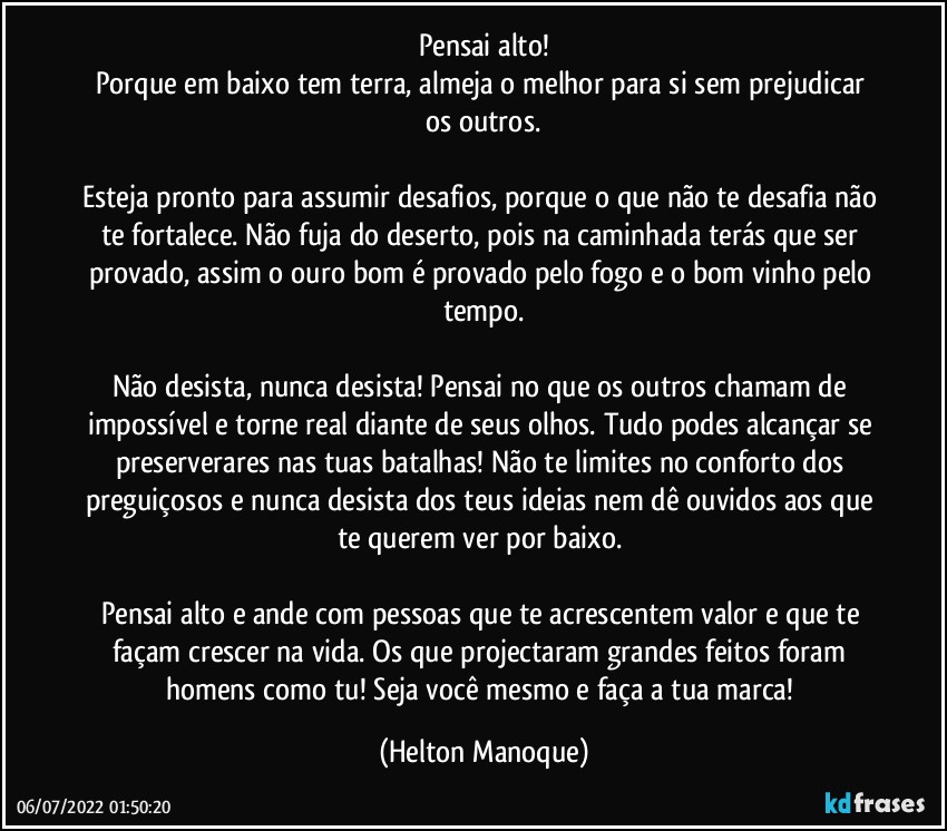 Pensai alto!
Porque em baixo tem terra, almeja o melhor para si sem prejudicar os outros.

Esteja pronto para assumir desafios, porque o que não te desafia não te fortalece. Não fuja do deserto, pois na caminhada terás que ser provado, assim o ouro bom é provado pelo fogo e o bom vinho pelo tempo.

Não desista, nunca desista! Pensai no que os outros chamam de impossível e torne real diante de seus olhos. Tudo podes alcançar se preserverares nas tuas batalhas! Não te limites no conforto dos preguiçosos e nunca desista dos teus ideias nem dê ouvidos aos que te querem ver por baixo. 

Pensai alto e ande com pessoas que te acrescentem valor e que te façam crescer na vida. Os que projectaram grandes feitos foram homens como tu! Seja você mesmo e faça a tua marca! (Helton Manoque)