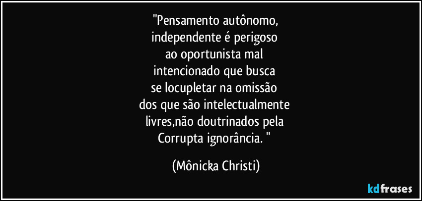 "Pensamento autônomo,
independente é perigoso
ao oportunista mal
intencionado que busca
se locupletar na omissão
dos que são intelectualmente
livres,não doutrinados pela
Corrupta ignorância. " (Mônicka Christi)