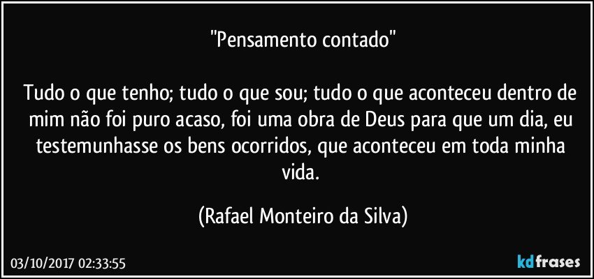 "Pensamento contado"

Tudo o que tenho; tudo o que sou; tudo o que aconteceu dentro de mim não foi puro acaso, foi uma obra de Deus para que um dia, eu testemunhasse os bens ocorridos, que aconteceu em toda minha vida. (Rafael Monteiro da Silva)