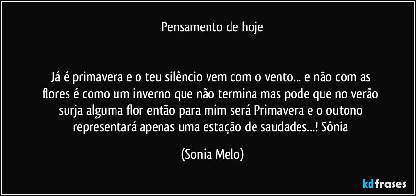 Pensamento de hoje


Já é primavera e o teu silêncio vem com o vento... e não com as flores é como um inverno que não termina mas pode que no verão surja alguma flor então para mim será Primavera e o outono representará apenas uma estação de saudades...! Sônia (Sonia Melo)