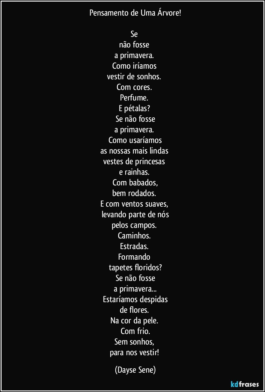 Pensamento de Uma Árvore!

Se 
não fosse 
a primavera. 
Como iríamos 
vestir de sonhos. 
Com cores. 
Perfume. 
E pétalas? 
Se não fosse
a primavera. 
Como usaríamos
as nossas mais lindas 
vestes de princesas 
e rainhas. 
Com babados,
bem rodados. 
E com ventos suaves, 
levando parte de nós
pelos campos. 
Caminhos. 
Estradas. 
Formando 
tapetes floridos?
Se não fosse
a primavera...
Estaríamos despidas
de flores. 
Na cor da pele. 
Com frio.
Sem sonhos, 
para nos vestir! (Dayse Sene)