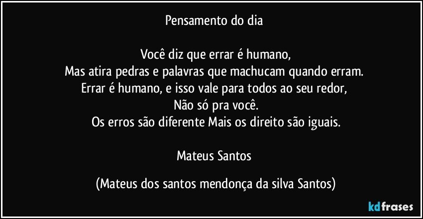 Pensamento do dia
Você diz que errar é humano,
Mas atira pedras e palavras que machucam quando erram.
Errar é humano, e isso vale para todos ao seu redor,
Não só pra você.
Os erros são diferente Mais os direito são iguais.
Mateus Santos (Mateus dos santos mendonça da silva Santos)