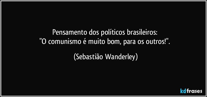 Pensamento dos políticos brasileiros: 
"O comunismo é muito bom, para os outros!". (Sebastião Wanderley)