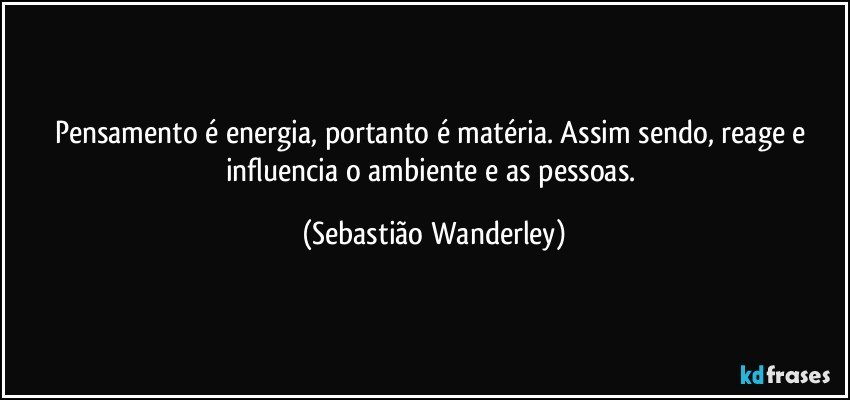 Pensamento é energia, portanto é matéria. Assim sendo, reage e influencia o ambiente e as pessoas. (Sebastião Wanderley)