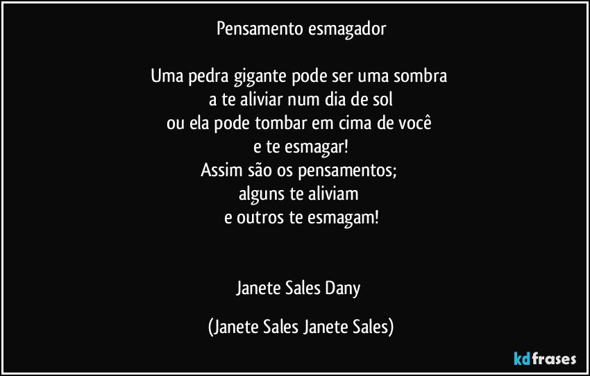 Pensamento esmagador

Uma pedra gigante pode ser uma sombra 
a te aliviar num dia de sol
ou ela pode tombar em cima de você 
e te esmagar!
Assim são os pensamentos; 
alguns te aliviam 
e outros te esmagam!


Janete Sales Dany (Janete Sales Janete Sales)