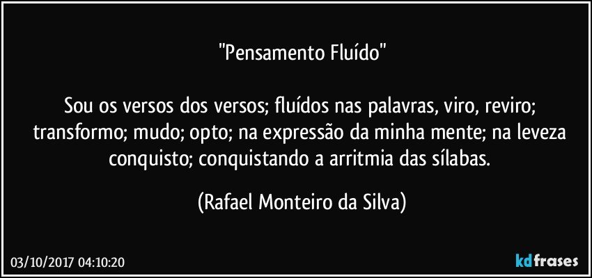 "Pensamento Fluído"

Sou os versos dos versos; fluídos nas palavras, viro, reviro; transformo; mudo; opto; na expressão da minha mente; na leveza conquisto; conquistando a arritmia das sílabas. (Rafael Monteiro da Silva)