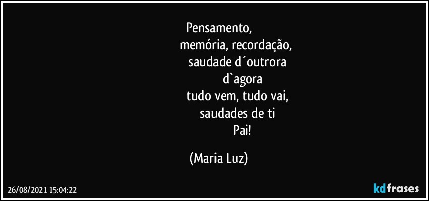 Pensamento,
                                       memória, recordação,
                                           saudade d´outrora
                                                     d`agora
                                           tudo vem, tudo vai,
                                                saudades de ti 
                                                           Pai! (Maria Luz)