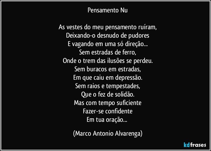 Pensamento Nu

As vestes do meu pensamento ruíram,
Deixando-o desnudo de pudores
E vagando em uma só direção...
Sem estradas de ferro,
Onde o trem das ilusões se perdeu.
Sem buracos em estradas,
Em que caiu em depressão.
Sem raios e tempestades,
Que o fez de solidão.
Mas com tempo suficiente
Fazer-se confidente
Em tua oração... (Marco Antonio Alvarenga)