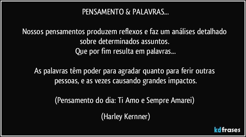 PENSAMENTO & PALAVRAS...

Nossos pensamentos produzem reflexos e faz um análises detalhado 
sobre determinados assuntos. 
Que por fim resulta em palavras...

As palavras têm poder para agradar quanto para ferir outras pessoas, e as vezes causando grandes impactos.

(Pensamento do dia: Ti Amo e Sempre Amarei) (Harley Kernner)