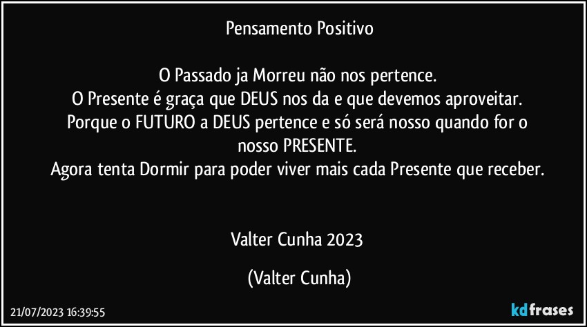 Pensamento Positivo

O Passado ja Morreu não nos pertence. 
O Presente é  graça que DEUS nos da e que devemos aproveitar. 
Porque o FUTURO a DEUS pertence e só será nosso quando for o nosso PRESENTE. 
Agora tenta Dormir para poder viver mais cada Presente que receber. 

Valter Cunha 2023 (Valter Cunha)
