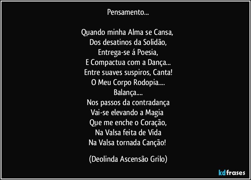 Pensamento...

Quando minha Alma se Cansa, 
Dos desatinos da Solidão,
Entrega-se á Poesia,
E Compactua com a Dança...
Entre suaves suspiros, Canta!
O Meu Corpo Rodopia...
Balança...
Nos passos da contradança
Vai-se elevando a Magia 
Que me enche o Coração,
Na Valsa feita de Vida
Na Valsa tornada Canção! (Deolinda Ascensão Grilo)