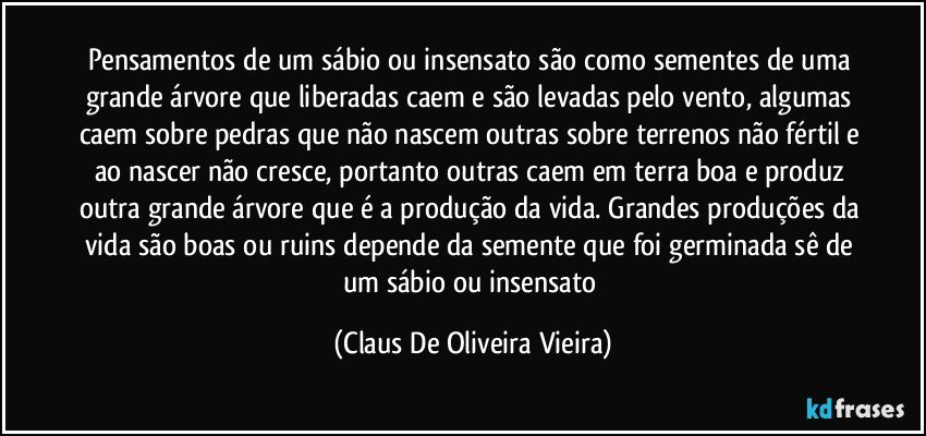 Pensamentos de um sábio ou insensato são como sementes de uma grande árvore que liberadas caem e são levadas pelo vento, algumas caem sobre pedras que não nascem outras sobre terrenos não fértil e ao nascer não cresce, portanto outras caem em terra boa e produz outra grande árvore que é a produção da vida. Grandes produções da vida são boas ou ruins depende da semente que foi germinada sê de um sábio ou insensato (Claus De Oliveira Vieira)