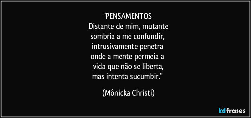 "PENSAMENTOS 
Distante de mim, mutante
sombria a me confundir, 
intrusivamente penetra 
onde a mente permeia a 
vida que não se liberta,
mas intenta sucumbir." (Mônicka Christi)