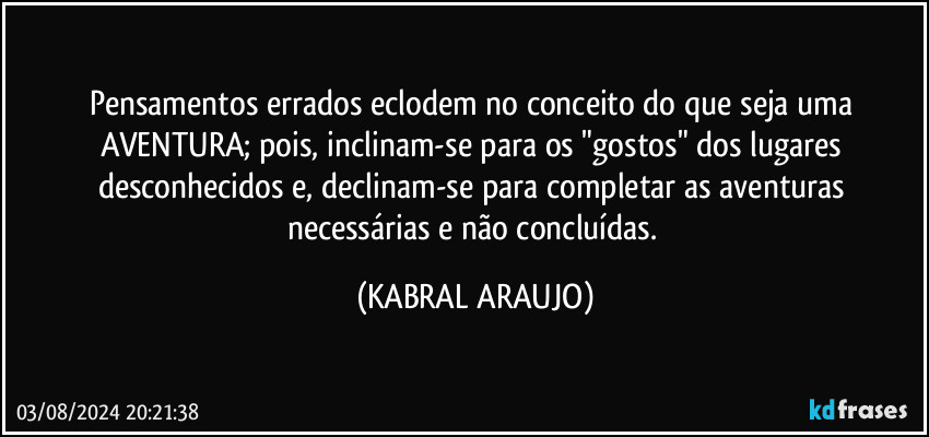 Pensamentos errados eclodem no conceito do que seja uma AVENTURA; pois, inclinam-se para os "gostos" dos lugares desconhecidos e, declinam-se para completar as aventuras necessárias e não concluídas. (KABRAL ARAUJO)