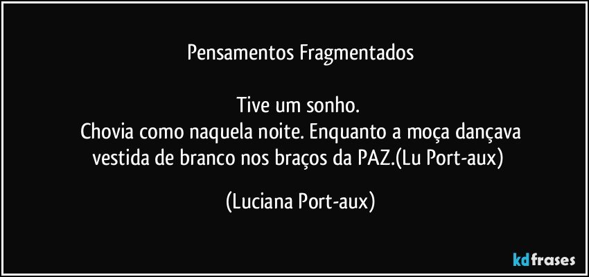 Pensamentos Fragmentados

Tive um sonho. 
Chovia como naquela noite. Enquanto a moça dançava
vestida de branco nos braços da PAZ.(Lu Port-aux) (Luciana Port-aux)