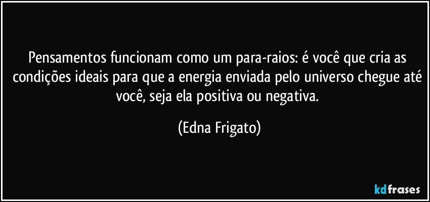 Pensamentos funcionam como um para-raios: é você que cria as condições ideais para que a energia enviada pelo universo chegue até você, seja ela positiva ou negativa. (Edna Frigato)