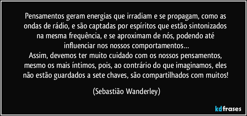 Pensamentos geram energias que irradiam e se propagam, como as ondas de rádio, e são captadas por espíritos que estão sintonizados na mesma frequência, e se aproximam de nós, podendo até influenciar nos nossos comportamentos…
Assim, devemos ter muito cuidado com os nossos pensamentos, mesmo os mais íntimos, pois, ao contrário do que imaginamos, eles não estão guardados a sete chaves, são compartilhados com muitos! (Sebastião Wanderley)