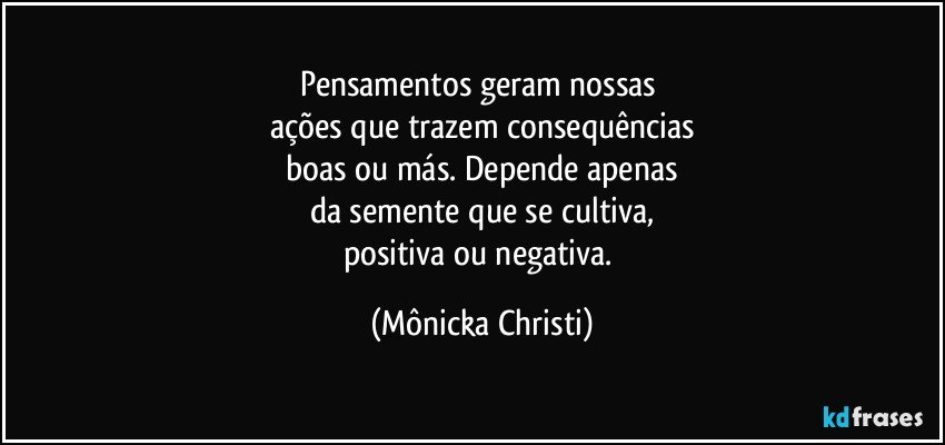 Pensamentos geram nossas 
ações que trazem consequências
 boas ou más. Depende apenas 
da semente que se cultiva,
positiva ou negativa. (Mônicka Christi)