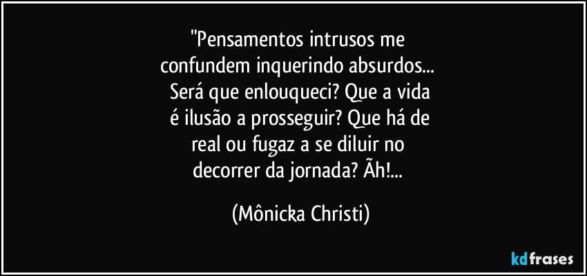 "Pensamentos intrusos me 
confundem inquerindo absurdos... 
Será que enlouqueci? Que a vida
 é ilusão a prosseguir? Que há de 
real ou fugaz a se diluir no 
decorrer da jornada? Ãh!... (Mônicka Christi)