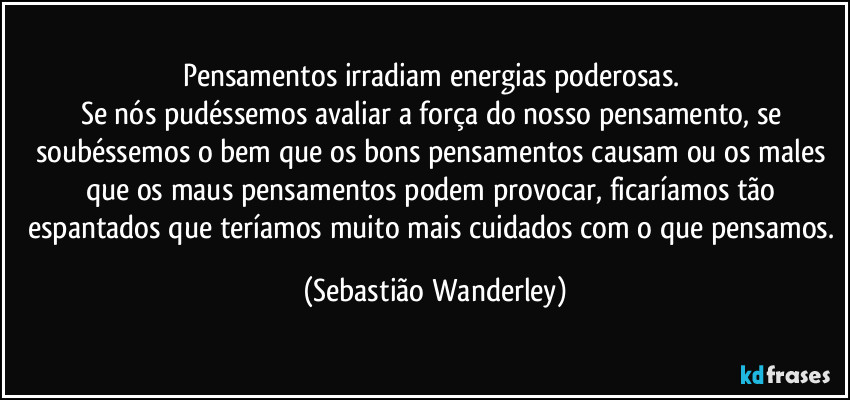 Pensamentos irradiam energias poderosas. 
Se nós pudéssemos avaliar a força do nosso pensamento, se soubéssemos o bem que os bons pensamentos causam ou os males que os maus pensamentos podem provocar, ficaríamos tão espantados que teríamos muito mais cuidados com o que pensamos. (Sebastião Wanderley)