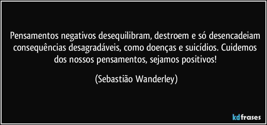 Pensamentos negativos desequilibram, destroem e só desencadeiam consequências desagradáveis, como doenças e suicídios. Cuidemos dos nossos pensamentos, sejamos positivos! (Sebastião Wanderley)