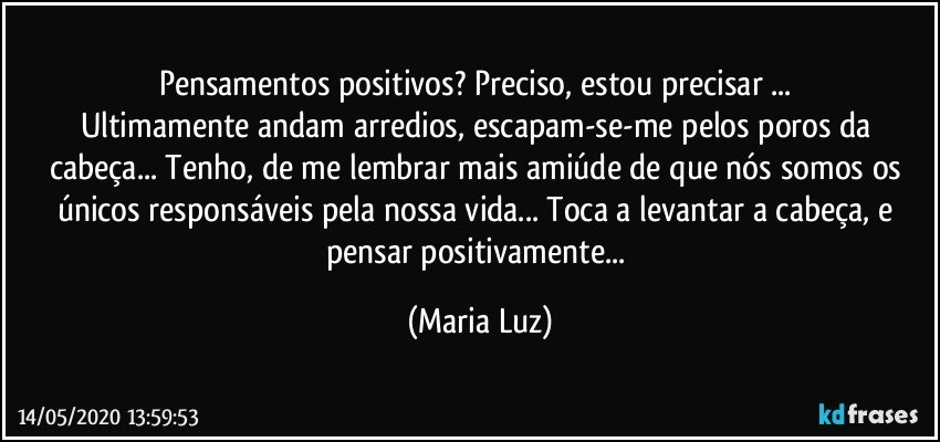 Pensamentos positivos? Preciso, estou precisar ... 
Ultimamente andam arredios, escapam-se-me pelos poros da cabeça... Tenho, de me lembrar mais amiúde de que  nós somos os únicos responsáveis pela nossa vida... Toca a levantar a cabeça, e pensar positivamente... (Maria Luz)