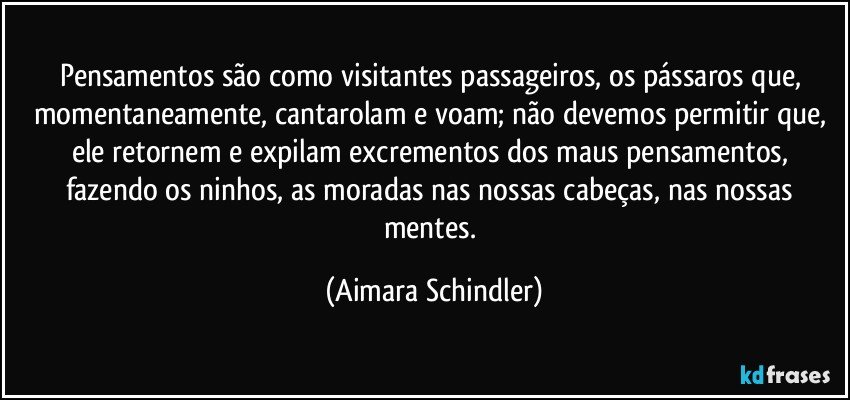 Pensamentos são como visitantes passageiros, os pássaros que, momentaneamente, cantarolam e voam; não devemos permitir que, ele retornem e expilam excrementos dos maus pensamentos, fazendo os ninhos, as moradas nas nossas cabeças, nas nossas mentes. (Aimara Schindler)