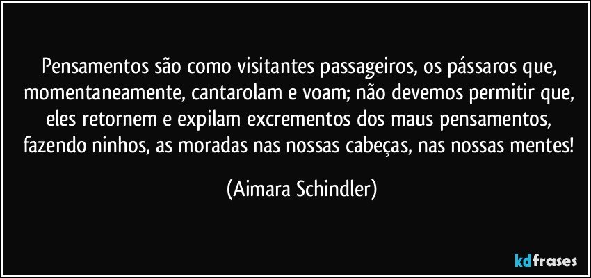 Pensamentos são como visitantes passageiros, os pássaros que, momentaneamente, cantarolam e voam; não devemos permitir que, eles retornem e expilam excrementos dos maus pensamentos, fazendo ninhos, as moradas nas nossas cabeças, nas nossas mentes! (Aimara Schindler)