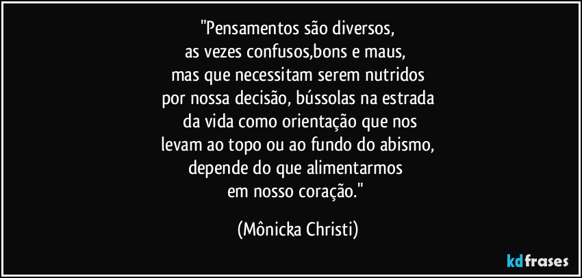 "Pensamentos são diversos,
as vezes confusos,bons e maus, 
mas que necessitam serem nutridos
por nossa decisão, bússolas na estrada
 da vida como orientação que nos
 levam ao topo ou ao fundo do abismo, 
depende do que alimentarmos 
em nosso coração." (Mônicka Christi)