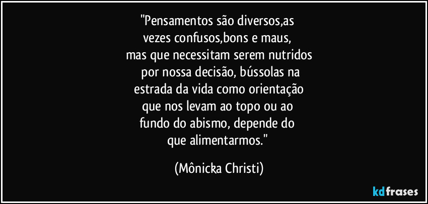 "Pensamentos são diversos,as 
vezes confusos,bons e maus, 
mas que necessitam serem nutridos
 por nossa decisão, bússolas na
 estrada da vida como orientação 
que nos levam ao topo ou ao 
fundo do abismo, depende do 
que alimentarmos." (Mônicka Christi)